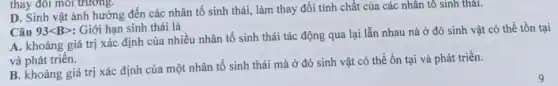 thay đổi môi trường.
D. Sinh vật ảnh hưởng đến các nhân tố sinh thái, làm thay đổi tính chất của các nhân tô sinh thái.
Câu 93lt Bgt  : Giới hạn sinh thái là
A. khoảng giá trị xác định của nhiều nhân tố sinh thái tác động qua lại lẫn nhau nà ở đó sinh vật có thể tồn tại
và phát triển.
B. khoảng giá trị xác định của một nhân tố sinh thái mà ở đó sinh vật có thể ổn tại và phát triển.