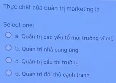 Thực chất của quản trị marketing là :
Select one:
a. Quản tri các yếu tố môi trường vĩ mô
b. Quản trị nhà cung ứng
c. Quàn tri cầu thị trường
d. Quàn tri đối thủ cạnh tranh