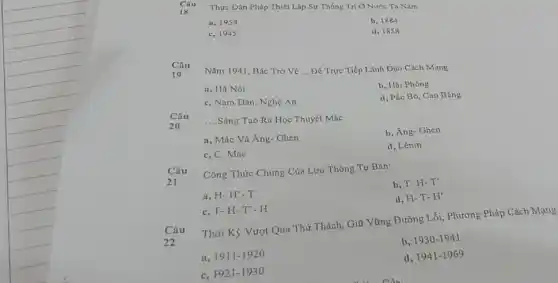 Thực Dân Pháp Thiét Lập Sự Thống Tri Ở Nước Ta Nǎm:
a, 1954
c, 1945
b. 1884
d, 1858
Câu
19
Nǎm 1941, Bác Trở về __ Để Trực Tiếp Lãnh Dạo Cách Mạng:
a, Hà Nội
c, Nam Đàn, Nghệ An
b, Hải Phòng
d, Pác Bó, Cao Bǎng
Câu
20
__
Sáng Tạo Ra Học Thuyết MáC.
a, Mác Và Ăng-Ghen
b, Ăng- Ghen
c, C. Mác
d, Lênin
Câu
21
Công Thức Chung Của Lưu Thông Tư Bản:
a, H-H'-T
b, T- H-T'
c, T- H-T'- H
d, H-T- H'
Câu
22
Thời Kỳ Vượt Qua Thứ Thách, Giữ Vững Đường Lối, Phương Pháp Cách Mạng
a 1911-1920
b, 1930-1941
c, F921-1930
d, 1941-1969