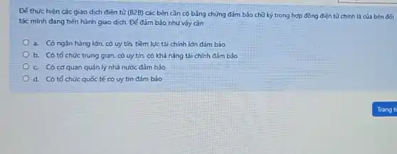 Để thực hiện các giao dịch diện tử (B2B) các bên cần có bằng chứng đảm b3o chữ ký trong hợp đồng điện tử chính là của bên đối
tác mình đang tiến hành giao dịch. Để đảm bảo như vậy can
a. Có ngân hàng lớn, có uy tín.tiềm lực tài chính lớn dảm bảo
b. Có tổ chúc trung gian có uy tín, có khả nǎng tài chính đảm bảo
c. Có cơ quan quản lý nhà nước đảm bảo
d. Có tổ chức quốc tế có uy tín đảm bảo