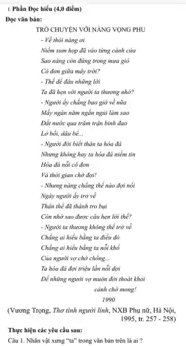 Thực hiện các yêu cầu sau:
Câu 1. Nhân vật xưng "ta" trong vǎn bản trên là ai?
I. Phần Đọc hiểu (4,0 điểm)
Đọc vǎn bản:
TRÒ CHUYỆN VỚI NANG VỌNG PHU
- Về thôi nàng ơi
Cô đơn giữa mây trời?
- Thể để đâu những lời
Ta đã hẹn với người ta thương nhớ?
- Người ấy chẳng bao giờ về nữa
Mấy ngàn nǎm ngắn ngủi làm sao
Đất nước qua trǎm trận binh đao
Lở bồi, dâu bể. __
- Người đời biết thân ta hóa đá
Nhưng không hay ta hóa đá niềm tin
Hóa đá nỗi cô đơn
Và thời gian chờ đợi!
- Nhưng nàng chẳng thể nào đợi nổi
Ngày người ấy trở về
Thân thể đã thành tro bụi
Còn nhớ sao được câu hẹn lời thề?
Của người vợ chờ chồng. __
Để những người vợ muôn đời thoát khỏi
(Vương Trọng, Thơ tình người linh, NXB Phụ nữ , Hà Nội,
1995,tr.257-258)