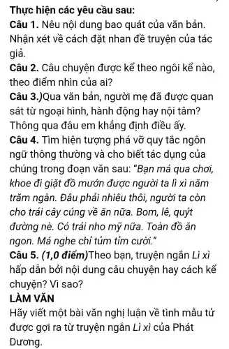 Thực hiện các yêu cầu sau:
Câu 1 . Nêu nội dung bao quát của vǎn bản.
Nhận xét về cách đặt nhan đề truyện của tác
giả.
Câu 2 . Câu chuyện được kể theo ngôi kể nào
theo điểm nhìn của ai?
Câu 3 )Qua vǎn bản, người mẹ đã được quan
sát từ ngoại hình , hành động hay nôi tâm?
Thông qua đâu em khẳng định điều ấy.
Câu 4.. Tìm hiện tượng phá vỡ quy tắc ngôn
ngữ thông thường và cho biết tác dụng của
chúng trong đoạn vǎn sau: "Ban má qua chơi,
khoe đi giặt đồ mướn được người ta li xì nǎm
trǎm ngàn.. Đâu phải nhiêu thôi người ta còn
cho trái cây cúng về ǎn nữa.. Bom, lê , quýt
đường nè.Có trái nho mỹ nữa. Toàn đồ ǎn
ngon. Má nghe chỉ tủm tỉm cười."
Câu 5 . (1,0 điểm)Theo ban , truyện ngắn Li xì
hấp dẫn bởi nội dung câu chuyện hay cách kể
chuyện?Vì sao?
LÀM VĂN
Hãy viết một bài vǎn nghị luân về tình mẫu tử
được gợi ra từ truyện ngắn Lì xì của Phát
Dương.