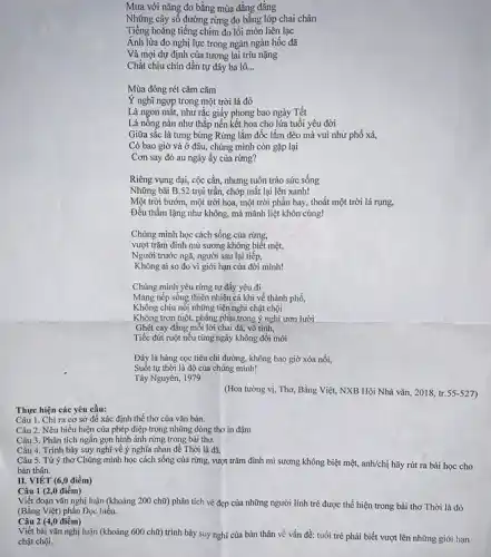 Thực hiện các yêu cầu:
II. VIÉT (6,0 điểm)
Câu 1 (2,0 điểm)
Câu 2 (4,0 điểm)
Viết bài vǎn nghị luận (khoảng 600 chữ)trình bày suy nghĩ của bàn thân về vấn đề: tuổi trẻ phải biết vượt lên những giới hạn
chật chội.
Mưa với nǎng đo bằng mùa đẳng đẳng
Những cây số đường rừng đo bằng lớp chai chân
Tiếng hoẳng tiếng chim đo lối mòn liên lạc
Ánh lửa đo nghị lực trong ngàn ngàn hốc đã
Và mọi dự định của tương lai trĩu nặng
Chắt chiu chín dần tự đây ba lô. __
Mùa đông rét cǎm cǎm
Ý nghĩ ngợp trong một trời lá đỏ
Là ngon mắt, như rắc giấy phong bao ngày Tết
Lá nồng nàn như thắp nến kết hoa cho lứa tuổi yêu đời
Giữa sắc là tưng bừng Rừng lắm đốc lắm đèo mà vui như phố xá,
Có bao giờ và ở đâu, chúng mình còn gặp lại
Cơn say đỏ au ngày ấy của rừng?
Riêng vụng dại, cộc cằn, nhưng tuôn trào sức sống
Những bãi B.52 trụi trần, chớp mắt lại lên xanh!
Một trời bướm, một trời hoa, một trời phân bay, thoắt một trời lá rụng,
Đều thầm lặng như không, mà mãnh liệt khôn cùng!
Chúng mình học cách sống của rừng,
vượt trǎm đỉnh mù sương không biết mệt,
Người trước ngã, người sau lại tiếp,
Không ai so do vì giới hạn của đời minh!
Chúng mình yêu rừng tự đấy yêu đi
Mang nếp sống thiên nhiên cả khi về thành phố,
Không chịu nối những tiện nghi chật chội
Không trơn tuột, phẳng phịu trong ý nghĩ ươn lười
Ghét cay đắng mỗi lời chai đá, vô tình,
Tiếc đứt ruột nếu từng ngày không đổi mới
Đây là hàng cọc tiêu chỉ đường, không bao giờ xóa nổi,
Suốt tự thời là đô của chúng mình!
Tây Nguyên, 1979
(Hoa tường vị, Thơ,Bằng Việt, NXB Hội Nhà vǎn, 2018, tr.55-527)
Câu 1. Chi ra cơ sở để xác định thế thơ của vǎn bản.
Câu 2. Nêu biểu hiện của phép điệp trong những dòng thơ in đậm
Câu 3. Phân tích ngắn gọn hình ảnh rừng trong bài thơ.
Câu 4. Trình bày suy nghĩ về ý nghĩa nhan đề Thời là đã.
Câu 5. Từ ý thơ Chúng mình học cách sống của rừng, vượt trǎm đình mì sương không biệt mệt, anh/chị hãy rút ra bài học cho
Viết đoạn vǎn nghị luận (khoảng 200 chữ) phân tích vẻ đẹp của những người lính trẻ được thể hiện trong bài thơ Thời là đỏ