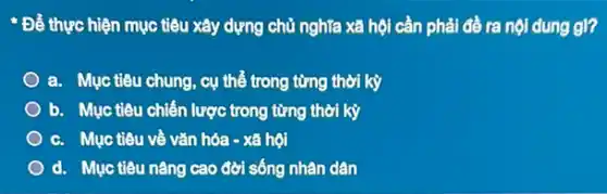 Để thực hiện mục tiêu xây dựng chủ nghĩa xã hội cần phải đề ra nội dung gl?
a. Mục tiêu chung , cụ thể trong từng thời kỳ
b. Mục tiêu chiến lược trong từng thời kỳ
c. Mục tiêu về vǎn hóa - xã hội
d. Mục tiêu nâng cao đời sống nhân dân