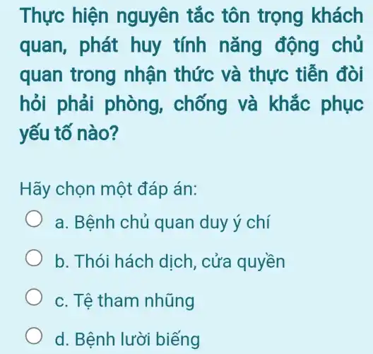 Thực hiện nguyên tắc tôn trọng khách
quan,, phát huy tính nǎng động chủ
quan trong nhận thức và thực tiễn đòi
hỏi phải phòng,chống và khắc phục
yếu tố nào?
Hãy chọn một đáp án:
a. Bệnh chủ quan duy ý chí
b. Thói hách dịch , cửa quyền
c. Tệ tham nhũng
d. Bệnh lười biếng