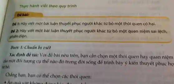 Thực hành viết theo quy trình
Để bài:
Để 1: Hãy viết một bài luân thuyết phục người khá c từ bỏ một thói quen có hai.
Để 2: Hãy viết một bài luận thuyết phụ c người kh ác từ bỏ , một q an ni êm sai lệch.
phiến diện.
Bưở c 1: Chuẩn bi viết
Xá cđin.h để tài:Vó i để bài nêu trên bạn câr chọn mô t thói quer ha y quan niêm
của một đối tượng cụ thể nào đó trong ; đời sống để trình bày ý kiến thuyết phục họ
từ bỏ.
Chẳng hạn ban có th cho n các thói quen: