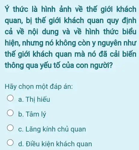 Ý thức là hình ảnh về thế giới khách
quan, bị thế giới khách quan quy định
cả về nội dung và về hình thức biểu
hiện , nhưng nó không còn y nguyên như
thế giới khách quan mà nó đã cải biến
thông qua yếu tố của con người?
Hãy chọn một đáp án:
a. Thị hiếu
b. Tâm lý
c. Lǎng kính chủ quan
d. Điều kiện khách quan