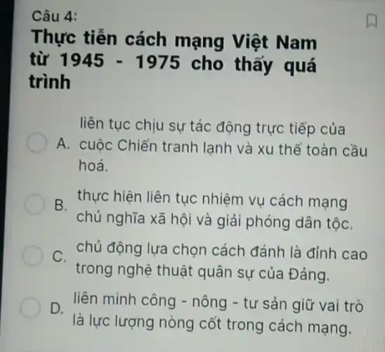 Thực tiễn cách mạng Việt Nam
từ 1945-1975 cho thấy quá
trình
liên tục chịu sự tác động trực tiếp của
A. cuộc Chiến tranh lạnh và xu thế toàn cầu
hoá.
B. thực hiện liên tục nhiệm vụ cách mạng
chủ nghĩa xã hội và giải phóng dân tộC.
chủ động lựa chọn cách đánh là đỉnh cao
trong nghệ thuật quân sự của Đảng.
D.
là lực lượng nòng cốt trong cách mạng.
liên minh công -nông - tư sản giữ vai trò