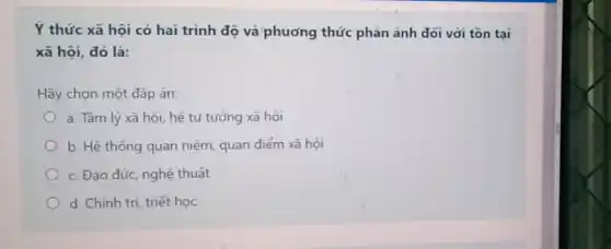 Ý thức xã hội có hai trình độ và phương thức phản ánh đói với tồn tai
xã hội, đó là:
Hãy chọn một đáp án:
a. Tâm lý xã hội, hệ tư tưởng xã hội
b. Hệ thống quan niệm, quan điểm xã hôi
c. Đạo đức, nghệ thuật
d. Chính trị, triết học