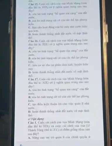 the
Câu 15. Cuộc cái cách của vai Minh Mạng
thu the ki xix do y nghila quan
May?
A. xim ho tinh
nulic
B. xba bo tinh trạng cát cứ của các thể lực phong
kiến
C. lam cho hoat động của bộ, máy
qua hon.
D. hoan thanh thong nhất đất nước về mst lanh
thó.
Câu 16. Cuộc cái cách của vừa Minh Mang (nita
đầu thế kì xix có ý nghĩa quan trọng nào sau
đáy?
A. xba bó tinh trạng "bé quan tớa càng, của đá
nuáC.
B. xba bo tinh trạng cát cứ của các thế lực phong
kiến
C. lam coso cho sự phân chia tinh, huyện hiện
nay.
D. hoán thành thống nhất đất nước về mạt lãnh
thó.
Câu 17. Cuộc cái cách của vua Minh Mang (nửa
đầu thế ki XIX ) có ý nghĩa quan trọng nào sau
đây?
A. xóa bó tinh trạng "bế quan tớa càng" của đà
nướC.
B. xóa bó tinh trạng cát cứ của các thế lực phong
kiến.
C. tạo điều kiện thuận lợi cho việc quan li nhà
nướC.
D. hoán thành thống nhất đất nước vé mạt lãnh
thó.
c/ Vận dụng
Câu 1. Cuộc cái cách cứa vua Minh Mạng (nưa
đầu thế ki XIX ) và cuộc cái cách của vua Lê
Thánh Tông (thế ki XV) có điểm giống nhau nào
sau đáy?
A. Nâng cao vai trò quán lí cúa chính quyến ở