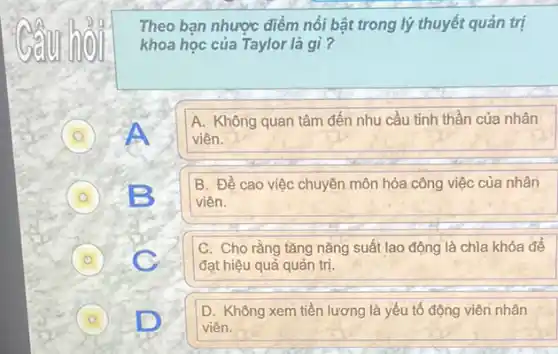 Theo bạn nhược điểm nổi bật trong lý thuyết quản trị
khoa học của Taylor là gì?
A. Không quan tâm đến nhu cầu tinh thần của nhân
viên.
D B 0
B. Đề cao việc chuyên môn hóa công việc của nhân
viên.
D
C. Cho rằng tǎng nǎng suất lao động là chìa khóa để
đạt hiệu quả quản trị.
A
D. Không xem tiền lương là yếu tố động viên nhân
viên.