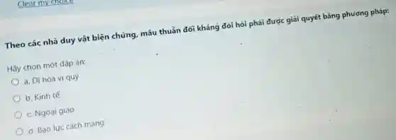 Theo các nhà duy vật biện chứng, mâu thuẫn đối kháng đòi hỏi phải được giải quyết bằng phương pháp:
Hãy chọn một đáp án:
a. Dĩ hòa vi quý
b. Kinh tế
c. Ngoai giao
d. Bao lực cách mang