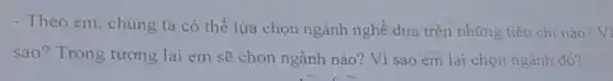 - Theo em, chúng ta có thể lựa chọn ngành nghề dựa trên những tiêu chí nào Vi
sao? Trong tương lai em sẽ chon ngành nào? Vì sao em lại chọn ngành đó?