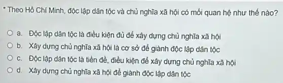 Theo Hồ Chí Minh , độc lập dân tộc và chủ nghĩa xã hội có mối quan hệ như thế nào?
a. Độc lập dân tộc là điều kiện đủ để xây dựng chủ nghĩa xã hội
b. Xây dựng chủ nghĩa xã hội là cơ sở để giành độc lập dân tộc
c. Độc lập dân tộc là tiền đề điều kiện để xây dựng chủ nghĩa xã hội
d. Xây dựng chủ nghĩa xã hội để giành độc lập dân tộc