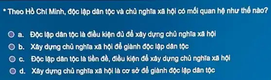 Theo Hồ Chí Minh, độc lập dân tộc và chủ nghĩa xã hội có mối quan hệ như thế nào?
a. Độc lập dân tộc là điều kiện đủ để xây dựng chủ nghĩa xã hội
b. Xây dựng chủ nghĩa xã hội để giành độc lập dân tộc
c. Độc lập dân tộc là tiền đề điều kiện để xây dựng chủ nghĩa xã hội
d. Xây dựng chủ nghĩa xã hội là cơ sở để giành độc lập dân tộc