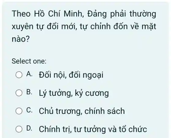 Theo Hồ Chí Minh . Đảng phải thường
xuyên tự đổi mới , tư chỉnh đốn về mắt
nào?
Select one:
A. Đối nội, đối ngoại
B. Lý tưởng, kỷ cương
C. Chủ trương,. chính sách
D. Chính tri, tư tưởng và tổ chức