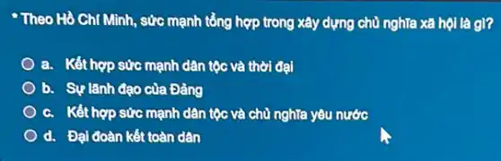 Theo Hồ Chí Minh , sức mạnh tổng hợp trong xây dựng chủ nghĩa xã hội là gì?
a. Kết hợp sức mạnh dân tộc và thời đại
b. Sự lãnh đạo của Đảng
c. Kết hợp sức mạnh dân tộc và chủ nghĩa yêu nước
d. Đại đoàn kết toàn dân