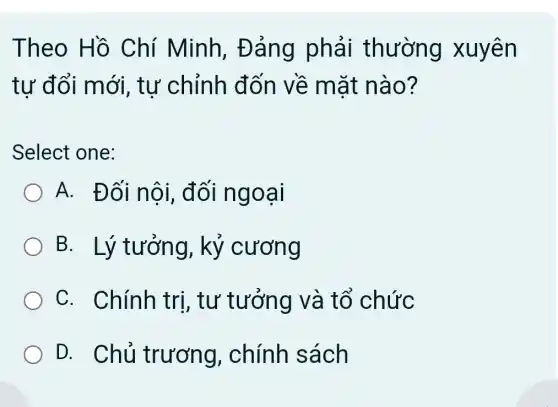 Theo Hồ Chí Minh,Đảng phải thường xuyên
tự đổi mới , tự chỉnh đốn về mặt nào?
Select one:
A. Đối nội , đối ngoại
B. Lý tưởng,, kỷ cương
C. Chính trị, tư tưởng và tổ chức
D. Chủ trương , chính sách