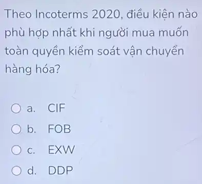 Theo Incoterms 20120, điều kiện nào
phù hợp nhất khi người mua muốn
toàn quyền kiểm soát vận chuyển
hàng hóa?
a. CIF
b. FOB
c. EXW
d. DDP