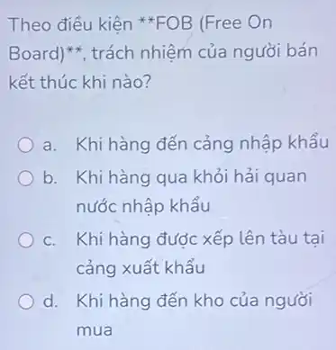 Theo điều kiện **FOB (Free On
Board)^ast ast  trách nhiệm của người bán
kết thúc khi nào?
a. Khi hàng đến cảng nhập khẩu
b. Khi hàng qua khỏi hải quan
nước nhập khẩu
c. Khi hàng được xếp lên tàu tại
cảng xuất khẩu
d. Khi hàng đến kho của người
mua