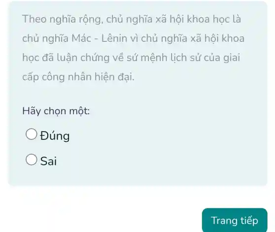 Theo nghĩa rộng, chủ nghĩa xã hội khoa học là
chủ nghĩa Mác - Lênin vì chủ nghĩa xã hội khoa
học đã luân chứng về sứ mệnh lịch sử của giai
cấp công nhân hiện đai.
Hãy chọn một:
Đúng
Sai