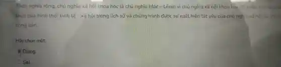 Theo nghĩa rộng, chủ nghĩa xã hội kho:học là chủ ngh la Mác - Lêni vi chu i nghĩa xã hội kh oa học đã phân tích sự phá
triển của hình thái kinh tế - xã hội tre ng lịch sử và chứng minh đước sự xuất hiện tất yếu của chủ nghĩa xã hội và chủ
cộng sản.
Hã y chọn một:
Đúng
Sai