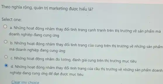 Theo nghĩa rộng, quản trị marketing được hiểu là?
Select one:
a. Những hoạt động nhằm thay đổi tình trạng cạnh tranh trên thị trường về sản phẩm mà
doanh nghiệp đang cung ứng
b. Những hoạt động nhằm thay đổi tình trạng của cung trên thị trường về những sản phẩm
mà doanh nghiệp đang cung ứng
c. Những hoạt động nhằm đo lường, đánh giá cung trên thị trường mục tiêu
C
d. Những hoạt động nhằm thay đổi tình trạng của cầu thị trường về những sản phẩm doanh
nghiệp đang cung ứng để đạt được mục tiêu
Clear my choice