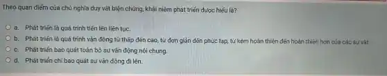 Theo quan điểm của chủ nghĩa duy , vật biê n chứn 3, khái niệr n phát triệ n được hiểu là?
a. Phát triểr là qu á trình tiến lên liê n tục.
b. Phát triển là qué trình vậ n độ ng từ thấp đế n cao, từ đơn 1 giản đến phức : tạp, từ kén n hoàn thiện đến hoàn thiện hơn của các sự vật.
c. Phát triển bao quát toàn bộ sự vậr động nó i chung.
d. Phát triển chỉ ba quát sự vận động đi lên.