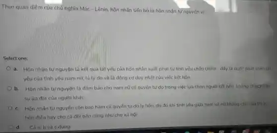 Theo quan điểm của chủ nghĩa Mác - Lênin hôn nhân tiến bộ là hôn nhân tư nguyện vì:
Select one:
a.Hôn nhân tự nguyệ n là kết quả tất yếu của hôn nhân xuất phát từ tình yêu cr hân chính ) - đây là bu rớc phát triển tất
yếu của tình yêu nam nữ tà lý do và là động cơ duy nhất của việc k ết hôn.
b.Hôn n|hân tự nguyện là đảm bảo cho nam nữ ' có quyền tư do trong việ c lựa chọn người kết hôn, kh
sự áp đặt của a người khác.
c.Hôn nh lần tự nguyện còn bao hàm cả quyền tự do ly hôn , do đó khi tình yêu giữa nam và nữ không còn nữa thì ty
hôn điều hay ch 0 cả đô i bên cũng nhu cho xã hội.
d. Cả a, b và c đúng.