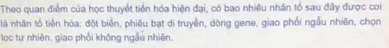 Theo quan điểm của học thuyết tiến hóa hiện đại, có bao nhiêu nhân tố sau đây được coi
là nhân tố tiến hóa: đột biển, phiêu bạt di truyền, dòng gene, giao phối ngẫu nhiên, chọn
lọc tự nhiên, giao phối không ngẫu nhiên.