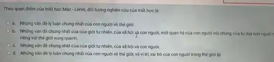 Theo quan điểm của a triết học Mác - Lênin, đố i tượng nghiên cú u của triết học là:
a. Những vấn đề lý luận chung nhất của con người về thế giới.
b. Nh lũng vất n đề chun 3 nhất của của giới tự nh liên , của xã h<)i và con ng ười, mối q uan hệ của con ngườ i nói chung của tư duy con người
riêng với thế giới xunc quanh.
c. Nh g vấn đề chun g nhất của của giới tự nhiên , của xã hệ i và cor n người.
d. Những vấn đề lý luận chung nhất của coi n người v ề thế giới ; về vị trí, vai trò của con ng ười trong thế g liới ấy.