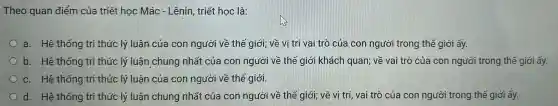Theo quan điểm của triết học Mác - Lênin, triết hoc là:
a. Hệ thống tri thức lý luận của con người về thể giới; về vị trí vai trò của con người trong thế giới ấy.
b. Hệ thống tri thức lý luận chung nhất của con người về thể giới khách quan;về vai trò của con người trong thế giới ấy.
c. Hệ thống tri thức lý luận của con người về thê giới.
d. Hệ thống tri thức lý luận chung nhất của con người về thế giới; về vị trí vai trò của con người trong thế giới ấy.