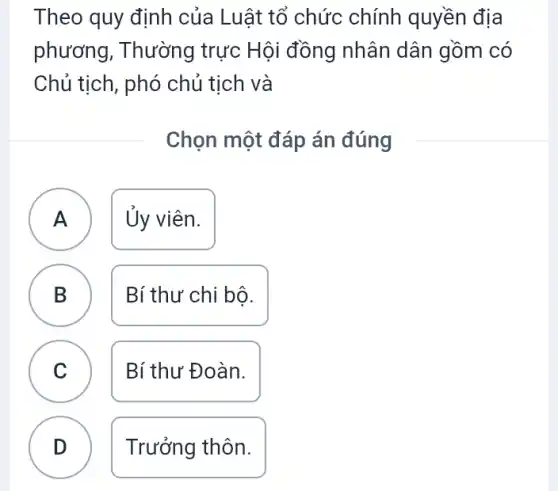 Theo quy định của Luật tổ chức chính quyền địa
phương, Thường trực Hội đồng nhân dân gồm có
Chủ tịch, phó chủ tịch và
Chọn một đáp án đúng
A Ủy viên.
A
B B
Bí thư chi bô.
C )
Bí thư Đoàn.
D
Trưởng thôn.