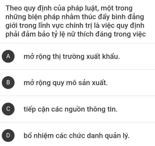 Theo quy định của pháp luật , một trong
những biện pháp nhằm thúc đẩy bình đảng
giới trong lĩnh vực chính trị là việc quy định
phải đảm bảo tỷ lệ nữ thích đáng trong việc
A mở rộng thị trường xuất khẩu.
B mở rộng quy mô sản xuất.
C tiếp cận các nguồn thông tin.
D bổ nhiệm các chức danh quản lý.