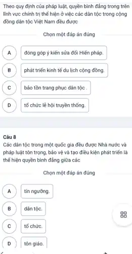 Theo quy định của pháp luật, quyền bình đẳng trong trên
lĩnh vực chính trị thể hiện ở việc các dân tộc trong cộng
đồng dân tộc Việt Nam đều được
Chọn một đáp án đúng
A đóng góp ý kiến sửa đổi Hiến pháp.
B ) phát triển kinh tế du lịch cộng đồng.
C bảo tồn trang phục dân tộc
D tổ chức lễ hội truyền thống.
Câu 8
Các dân tộc trong một quốc gia đều được Nhà nước và
pháp luật tôn trọng , bảo vệ và tạo điều kiện phát triển là
thể hiện quyền bình đẳng giữa các
Chọn một đáp án đúng
A tín ngưỡng. A
B dân tộc.
C tổ chức. C
D tôn giáo. D