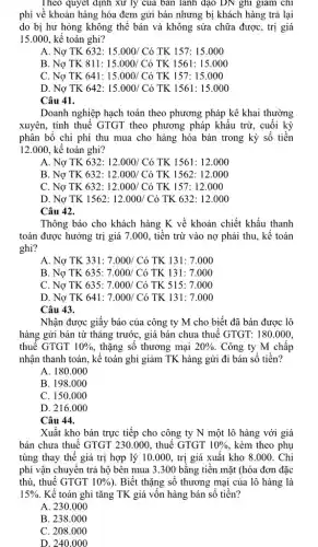 Theo quyết định xử ly của bán lãnh đạo DN ghi giảm chi
phí về khoản hàng hóa đem gửi bán nhưng bị khách hàng trả lại
do bị hư hỏng không thể bán và không sửa chữa được , trị giá
15.000, kế toán ghi?
A. Nợ TK 632: 15.000/Cacute (o) TK 157: 15.000
B. Nợ TK 811: 15.000/C ) TK 1561: 15.000
C. Nợ TK 641: 15.000/Cacute (o) TK 157: 15.000
D. Nợ TK 642: 15.000/Cacute (o) TK 1561: 15.000
Câu 41.
Doanh nghiệp hạch toán theo phương pháp kê khai thường
xuyên, tính thuế GTGT theo phương pháp khấu trừ, cuối kỳ
phân bố chi phí thu mua cho hàng hóa bán trong kỳ số tiền
12.000, kê toán ghi?
A. Nợ TK 632: 12.000/Cacute (o) TK 1561: 12.000
B. Nợ TK 632: 12.000/Cacute (o) TK 1562: 12.000
C. Nợ TK 632:12.000/ Có TK 157: 12.000
D. Nợ TK 1562: 12.000/Cacute (o) TK 632: 12.000
Câu 42.
Thông báo cho khách hàng K về khoản chiết khấu thanh
toán được hưởng trị giá 7.000, tiền trừ vào nợ phải thu, kế toán
ghi?
A. Nợ TK 331: 7.000/Cacute (o) TK 131: 7.000
B. Nợ TK 635:7.000/ Có TK 131: 7.000
C. Nợ TK 635:7.000/ Có TK 515: 7.000
D. Nợ TK 641: 7.000/Cacute (o) TK 131: 7.000
Câu 43.
Nhận được giấy báo của công ty M cho biết đã bán được lô
hàng gửi bán từ tháng trước, giá bán chưa thuế GTGT: 180 .000.
thuế GTGT 10%  , thặng số thương mại 20%  . Công ty M chấp
nhận thanh toán, kế toán ghi giảm TK hàng gửi đi bán số tiền?
A. 180.000
B. 198.000
C. 150.000
D. 216.000
Câu 44.
Xuất kho bán trực tiếp cho công ty N một lô hàng với giá
bán chưa thuế GTGT 230.000, thuế GTGT 10%  , kèm theo phụ
tùng thay thế giá trị hợp lý 10.000 , trị giá xuất kho 8.000. Chi
phí vận chuyển trả hộ bên mua 3 .300 bằng tiền mặt (hóa đơn đặc
thù, thuế GTGT 10% ) . Biết thặng số thương mại của lô hàng là
15%  Kế toán ghi tǎng TK giá vốn hàng bán số tiền?
A. 230.000
B. 238.000
C. 208.000
D. 240.000