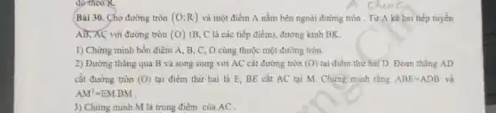 đơ theo R.
Bài 30. Cho đường tròn (O;R) và một điểm A nằm bên ngoài đường tròn . Từ A kẻ hai tiếp tuyến
AB, AC với đường tròn (O) (B, C là các tiếp điểm), đường kính BK.
1) Chứng minh bốn điểm A. B, C , O cùng thuộc một đường tròn.
2) Đường thǎng qua B và song song với AC cắt đường tròn (O) tại điểm thứ hai D.Đoạn thẳng AD
cắt đường tròn (O) tại điểm thứ hai là E. BE cắt AC tại M. Chứng minh rằng ABE=ADB và
AM^2=EMcdot BM
3) Chứng minh M là trung điểm của AC