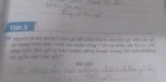 Thet 3
17 Người ta sử dụng 2 nan gỗ để ghép thành một tấm gỗ. Mỗi nan gỗ
có dạng hình chữ nhật với chiều rộng 7 cm và chiều dài 30 cm. Hỏi
diện tích tấm gỗ là bao nhiêu xǎng-ti-mét vuông (bỏ qua khoảng
hở giữa các nan gỗ)?
Bài giải