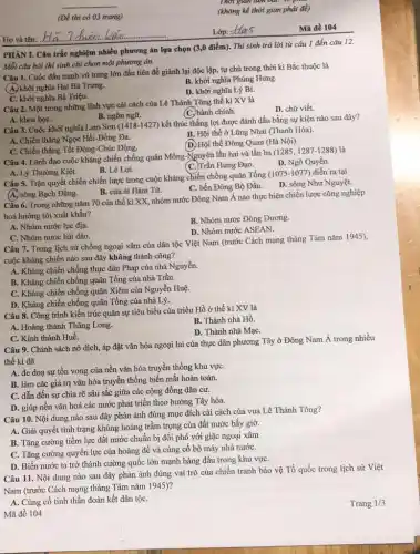 __
(Đề thi có 03 trang)
PHÀN I. Câu trắc nghiệm nhiều phương án lựa chọn (3,0 điểm). Thi sinh trả lời từ câu 1 đến câu 12.
Mỗi câu hỏi thí sinh chỉ chọn một phương án.
Câu 1. Cuộc đấu tranh vũ trang lớn đầu tiên để giảnh lại độc lập, tự chủ trong thời kì Bắc thuộc là
A. khởi nghĩa Hai Bà Trung.
B. khởi nghĩa Phùng Hưng.
C. khởi nghĩa Bà Triệu.
D. khởi nghĩa Lý Bí.
Câu 2. Một trong những lĩnh vực cải cách của Lê Thánh Tông thế kỉ XV là
D. chữ viết.
C. hành chính.
A. khoa họC.
B. ngôn ngữ.
Câu 3. Cuộc khởi nghĩa Lam Sơn (1418-1427)kết thúc thắng lợi được đánh dấu bằng sự kiện nào sau đây?
B. Hội thề ở Lũng Nhai (Thanh Hóa).
A. Chiến thắng Ngọc Hồi-Đổng Đa.
(D.) Hội thề Đông Quan (Hà Nội).
C. Chiến thắng Tốt Động-Chúc Động.
Câu 4. Lãnh đạo cuộc kháng chiến chống quân Mông-Nguyên lần hai và lần ba (1285, 1287-1288)là
D. Ngô Quyền.
C. Trần Hưng Đạo.
A. Lý Thường Kiệt.
B. Lê Lợi.
Câu 5. Trận quyết chiến chiến lược trong cuộc kháng chiến chống quân Tống (1075-1077)diễn ra tại
D. sông Như Nguyệt.
C. bến Đông Bộ Đầu.
A. sông Bạch Đằng.
B. cửa ài Hàm Từ.
Cầu 6. Trong những nǎm 70 của thế kỉ XX, nhóm nước Đông Nam Á nào thực hiện chiến lược công nghiệp
hoá hướng tới xuất khẩu?
A. Nhóm nước lục địa.
B. Nhóm nước Đông Dương.
D. Nhóm nước ASEAN.
C. Nhóm nước hải đảo.
Câu 7. Trong lịch sử chống ngoại xâm của dân tộc Việt Nam (trước Cách mạng tháng Tám nǎm 1945),
cuộc kháng chiến nào sau đây không thành công?
A. Kháng chiến chống thực dân Pháp của nhà Nguyễn.
B. Kháng chiến chống quân Tống của nhà Trần.
C. Kháng chiến chống quân Xiêm của Nguyễn Huệ.
D. Kháng chiến chống quân Tống của nhà Lý.
Câu 8. Công trình kiến trúc quân sự tiêu biểu của triều Hồ ở thế kỉ XV là
A. Hoàng thành Thǎng Long.
B. Thành nhà Hồ.
D. Thành nhà MạC.
C. Kinh thành Huế.
Câu 9. Chính sách nô dịch, áp đặt vǎn hóa ngoại lai của thực dân phương Tây ở Đông Nam Á trong nhiều
thế kỉ đã
A. đe doạ sự tồn vong của nền vǎn hóa truyền thống khu vựC.
B. làm các giá trị vǎn hóa truyền thống biến mất hoàn toàn.
C. dẫn đến sự chia rẽ sâu sắc giữa các cộng đồng dân cư.
D. giúp nền vǎn hoá các nước phát triển theo hướng Tây hóa.
Câu 10. Nội dung nào sau đây phản ảnh đúng mục đích cải cách của vua Lê Thánh Tông?
A. Giải quyết tinh trạng khủng hoảng trầm trọng của đất nước bấy giờ.
B. Tǎng cường tiềm lực đất nước chuẩn bị đối phó với giặc ngoại xâm
C. Tǎng cường quyền lực của hoàng để và củng cố bộ máy nhà nướC.
D. Biến nước ta trở thành cường quốc lớn mạnh hàng đầu trong khu vựC.
Câu 11. Nội dung nào sau đây phản ánh đúng vai trò của chiến tranh bảo vệ Tổ quốc trong lịch sử Việt
Nam (trước Cách mạng tháng Tám nǎm 1945)?
A. Cùng cố tinh thần đoàn kết dân tộC.
Mã đề 104
gian
(không kể thời gian phát đề)
Lop:-Has
Mã đề 104
