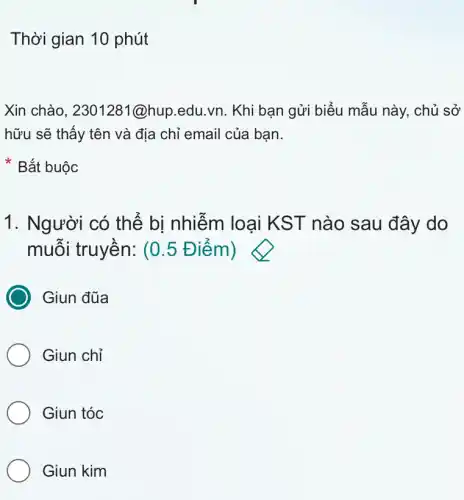 Thời gian 10 phút
Xin chào, 2301281 @hup.edu.vn. Khi bạn gửi biểu mẫu này, chủ sở
hữu sẽ thấy tên và địa chỉ email của bạn.
Bắt buộc
1. Người có thể bi nhiễm loai KST nào sau đây do
muỗi truyền: (0 .5 Điểm)
Giun đũa
Giun chỉ
Giun tóc
Giun kim