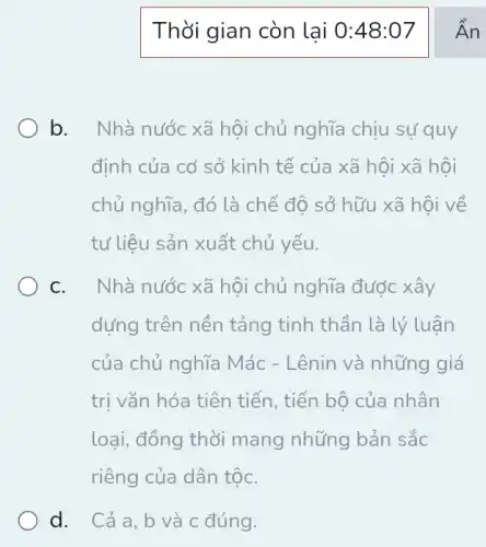 Thời gian còn lai 0:48:07
b. Nhà nước xã hội chủ nghĩa chịu sự quy
định của cơ sở kinh tế của xã hội xã hội
chủ nghĩa, đó là chế độ sở hữu xã hội về
tư liệu sản xuất chủ yếu.
C. . Nhà nước xã hội chủ nghĩa được xây
dựng trên nền tảng tinh thần là lý luận
của chủ nghĩa Mác - Lênin và những giá
trị vǎn hóa tiên tiến, tiến bộ của nhân
loại, đồng thời mang những bản sắc
riêng của dân tộC.
d. Cảa,b và c đúng.