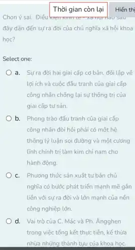 Thời gian còn lại Hiển thi
Chọn ý sai. Điều kre	Tráu sau
đây dẫn đến sự ra đời của chủ nghĩa xã hôi khoa
hoc?
Select one:
a. Sưra đời hai giai cấp cơ bản , đối lập về
lợi ích và cuộc đấu tranh của giai cấp
công nhân chống lại sự thống trị của
giai cấp tư sản.
b. Phong trào đấu tranh của giai cấp
công nhân đòi hỏi phải có một hệ
thống lý luận soi đường và một . cướng
lĩnh chính trị làm kim chỉ nam cho
hành động.
C. Phương thức sản xuất tư bản chủ
nghĩa có bước phát triển mạnh mẽ gắn
liền với sự ra đời và lớn manh của nền
công nghiệp lớn.
d. Vaitrò của C. Mác và Ph . Ángghen