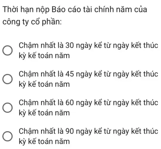 Thời hạn nộp Báo cáo tài chính nǎm của
công ty cổ phần:
Chậm nhất là 30 ngày kể từ ngày kết thúc
kỳ kế toán nǎm
Chậm nhất là 45 ngày kể từ ngày kết thúc
kỳ kế toán nǎm
Chậm nhất là 60 ngày kể từ ngày kết thúc
kỳ kế toán nǎm
Chậm nhất là 90 ngày kể từ ngày kết thúc
kỳ kế toán nǎm