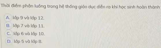 Thời điểm phân luồng trong hệ thống giáo dục diễn ra khi học sinh hoàn thành
A lớp 9 và lớp 12.
B lớp 7 và lớp 11.
C lớp 6 và lớp 10.
D lớp 5 và lớp 8.