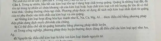 Thi sinh trả lời từ câu 1 đen câu 4. Trong môi y u);
Câu 1. Trong tự nhiên, hầu hết các kim loại tồn tại ở dạng hợp chất trong quặng. Quặng là những loại đất, đá
tồn tại trong tự nhiên có chứa khoáng vật của kim loại hoặc hợp chất kim loại với trữ lượng đủ lớn để có thể
khai thác. Quặng thường chứa tạp chất. Phương pháp được sử dụng để tách một kim loại nhất định từ quặng
của nó phụ thuộc vào tính chất của kim loại và của quặng.
a) Những kim loại hoạt động hóa học mạnh như K, Na Ca, Mg, Al
__ được điều chế bằng phương pháp
điện phân dung dịch muối chloride của chúng.
b) Có thể điều chế sắt từ quặng hematite bằng phương pháp nhiệt luyện.
c) Trong công nghiệp phương pháp thủy luyện thường được dùng đề điều chế các kim loại quý như Au,
Ag.
d) Nguyên tắc điều chế kim loại là khử ion kim loại thành nguyên từ.
.... các bước sau: