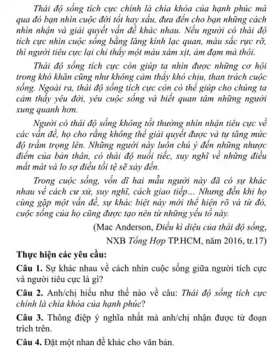 Thái độ sống tích cực chính là chìa khóa của hạnh phúc mà
qua đó bạn nhìn cuộc đời tốt hay xấu, đưa đến cho bạn những cách
nhìn nhận và giải quyết vấn đề khác nhau.Nếu người có thái độ
tích cực nhìn cuộc sống bằng lǎng kính lạc quan, màu sắc rực rỡ,
thì người tiêu cực lại chỉ thấy một màu xám xịt,ảm đam mà thôi.
Thái độ sống tích cực còn giúp ta nhìn được những cơ hội
trong khó khǎn cũng như không cảm thấy khó chịu, than trách cuộc
sống. Ngoài ra,thải độ sống tích cực còn có thể giúp cho chúng ta
cảm thấy yêu đời, yêu cuộc sống và biết quan tâm những người
xung quanh hơn.
Người có thái độ sống không tốt thường nhìn nhận tiêu cực về
các vấn đề, họ cho rằng không thể giải quyết được và tự tǎng mức
độ trầm trọng lên. Những người này luôn chủ ý đến những nhược
điểm của bản thân, có thái độ nuối tiếc, suy nghĩ về những điều
mất mát và lo sợ điều tồi tệ sẽ xảy đến.
Trong cuộc sống, vốn dĩ hai mẫu người này đã có sự khác
nhau về cách cư xử, suy nghĩ,cách giao tiếp __ Nhưng đến khi họ
cùng gặp một vấn đề, sự khác biệt này mới thể hiện rõ và từ đó.
cuộc sông của họ cũng được tạo nên từ những yếu tố này.
(Mac Anderson , Điều kì diệu của thái độ sống,
NXB Tổng Hợp TP.HCM, nǎm 2016, tr.17)
Thực hiện các yêu cầu:
Câu 1. Sự khác nhau về cách nhìn cuộc sống giữa người tích cực
và người tiêu cực là gì?
Câu 2. Anh/chi hiểu như thế nào về câu:Thái độ sống tích cực
chính là chìa khóa của hạnh phúc?
Câu 3. Thông điệp ý nghĩa nhất mà anh/chị nhận được từ đoạn
trích trên.
Câu 4. Đặt một nhan đề khác cho vǎn bản.