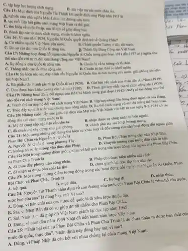 Thi Thành khi quyết định sang Phip nim 1911 is
his
A. tuchien cứu chủ nghĩa MáC.lang Virn đường cứu nướC.
liên nước Phápich mạng Việt Nam và the gioi.
C. tim hiểu về nước Pháp, sau đó trở về giúp đồng bào.
D. thành lập các tổ chức cách mạng, chuẩn bi khoi nghla.
Cauphop lue lượng cheh mang.
Câu 5 nhiêu nguyên 1924, Nguyên Ai Qube quyết định trở về Quáng Châu?
C. Có nhiều người Vie Nam yêu nướC.
C. Do suchi đạo của Quốc tế cộng sản.
B. Chinh quyen Tương ở đây rất mạnh.
D. Thành lập Dang Cộng sản Việt Nam.
Câu 17: Những hoạt động đó,ngoại của Nguyên Xi Qube trong giai doan 1911 đến 1927 có ý nghĩa như
thế nào đói với sự ra đời của Dảng Cộng sản Việt Nam?
A. Sư dòng ý của Quốc tế cộng sàn.
C. Thong nhất các tổ chức cộng sán.
B. Chuân bị về tư tưởng và tổ chứC.
D. Chuân bị đợi thời cơ khởi nghĩa.
Câu 18: Sự kiện nào sau đây đánh dấu Nguyễn Ái Quốc tìm ra con đường cứu nước, giải phóng cho dân tộc Việt Nam?
A. Bỏ phiếu tán thành gia nhập Quốc tế ba (1920). B. Gới bản yêu sách của nhân dân An Nam (1919).
C. Dọc được bản Luận cương của Lê-nin (1920). D Tham gia hợp nhất các tổ chức cộng sản
(1930).
Câu 19: Những hoạt động đối ngoại của Hồ Chí Minh trong giai đoan
(1942-1945) có tác động như thể
nào đối với cách mạng Việt Nam?
A. Tranh thủ sự ủng hộ đối với cách mạng Việt Nam B. Tập hợp nông dân đứng dưới ngọn cờ của Đảng.
C. Thúc đấy sự phát triển của phong trào công nhân. D. Xu thể cách mạng vô sản đã tháng thế hoàn toàn.
Câu 20: Những cuộc tiếp xúc giữa đại diện của Mặt trận Việt Minh với M9 tử sau ngày
9-3-1945 có tác
động đổi với cách mạng nước ta là
A. Mỹ đã cung cấp hậu hậu cần cho ta.
C. đã chuẩn bị xây dựng khu giải phóng.
B. nhận được sự công nhận tử bên ngoài.
D. chinh phủ tay sai Nhật hoang mang.
Câu 21: Một trong những nội dung thể hiện sự khác biệt về đối tượng của các hoạt động đối ngoại giữa
Phan Bội Châu và Nguyễn Ái Quốc là
A. Nguyễn Ái Quốc đi sang phương Tây.
C. không có sự áo tưởng vào thực dân Pháp.
B. Phan Bội Châu trông cậy vào Nhật Bản.
D. khuynh hướng cứu nước dân chủ tư sản.
Câu 22: Một trong những điểm giống nhau về kết quả trong các hoạt động đối ngoại của Phan Bội Châu
và Phan Chu Trinh là
A. đã thúc đầy phong trào công nhân.
C. đã nhận ra được bản chất kẻ thù.
B. Pháp cho thực hiện nhiều cải cách.
D. chưa giành lại độc lập cho dân tộC.
Câu 23: Một trong những điểm tương đồng trong các hoạt động đối ngoại của Nguyễn Ái Quốc, Phan
Bội Châu và Phan Châu Trinh là
A. kết quả.
B. mục tiêu.
C. hướng đi.
D. nhận thứC.
Câu 24: Nguyễn Tất Thành nhận định về con đường cứu nước của Phan Bội Châu là "đưa hồ cửa trước,
rước beo cửa sau"là đúng hay sai?Vì sao?
A. Đúng, vì bản chất của các nước đế quốc là đi xâm lược thuộc địa.
B. Sai, vi Nhật Bản đã có sự giúp đỡ rất nhiều cho Phan Bội Châu.
C. Sai, Nhật B.in đã giúp đỡ Việt Nam giành lại độc lập nǎm 1945.
D. Đúng, vì nâm đến nǎm 1939 Nhật đã tiến hành xâm lược Việt Nam.
Câu 25: "Thất bại của cụ Phan Bội Châu và Phan Chu Trinh là do chưa nhận ra được bản chất của
nước đế quốc, thực dân". Nhận định này đúng hay sai, vì sao?
A. Đúng, vì Pháp Nhật đã câu kết với nhau chống lại cách mạng Việt Nam.