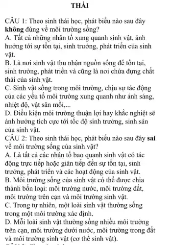 THÁI
CÂU 1: Theo sinh thái học, phát biểu nào sau đây
không đúng về môi trường sống?
A. Tât cả những nhân tố xung quanh sinh vật,ảnh
hưởng tới sự tồn tại, sinh trưởng,, phát triển của sinh
vật.
B. Là nơi sinh vật thu nhận nguồn sống để tồn tại,
sinh trưởng, phát triển và cũng là nơi chứa đựng chất
thải của sinh vật.
C. Sinh vật sống trong môi trường , chịu sự tác động
của các yêu tô môi trường xung quanh như ánh sáng,
nhiệt độ, vật sǎn môi. __
D. Điều kiện môi trường thuận lợi hay khắc nghiệt sẽ
ảnh hưởng tích cực tới tốc độ sinh trưởng, sinh sản
của sinh vật.
CÂU 2: Theo sinh thái học, phát biểu nào sau đây sai
về môi trường sông của sinh vật?
A. Là tất cả các nhân tố bao quanh sinh vật có tác
động trực tiếp hoặc gián tiếp đến sự tồn tai, sinh
trưởng, phát triển và các hoạt động của sinh vật.
B. Môi trường sống của sinh vật có thể được chia
thành bốn loại:môi trường nước . môi trường đất.
môi trường trên can và môi trường sinh vật.
C. Trong tư nhiên , một loài sinh vật thường sống
trong một môi trường xác định
D. Mỗi loài sinh vật thường sống nhiều môi trường
trên can, môi trường dưới nước , môi trường trong đất
và môi trường sinh vật (cơ thể sinh vật).