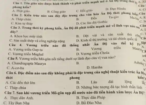 up on thing nhat cho mor can not
Câu I. Tôn giáo nào được hình thành và phát triển mạnh mẽ ở An Đọ trong thời kị
phong kiến?
A. Phật giáo.
B. Công giáo
C. Hồi giáo
D. Đạo Hindu
Câu 2. Kiến trúc nào sau đây đặc trưng cho vǎn hóa Án Độ thời phong kiến? Câu
Ma-han A. K
A. Tháp chùa.
B.
Đền
Ta-gio
C. Kim tự tháp
D. Các lâu đài Gothic
Câu 3. Trong thời kỳ phong kiến, Án Độ đã phát triển mạnh mẽ về lĩnh vực nào sau
Câu
đây?
A.I
A. Khoa học máy tính
C. 1
B. Dệt vải và
sản xuất thủ công
C. Sản xuất thép và công nghiệp nặng
D. Kinh tế thị trường và tài chính quốc tế
Câu
Câu 4. Vương triều nào đã thống nhất Ấn Độ vào thế kỷ IV? lập
A. Vương triều Gup-ta	Vương	triều
B.
C. Vương triều Mughal
D. Vương triều Chola
Câu 5. Vương triều Mô-gôn nổi tiếng dưới sự lãnh đạo của vị vua nào?
A. Chandragupta Maurya
B.
C. A-cơ-ba
D. Harsha
Câu 6. Đặc điểm nào sau đây không phải là đặc trưng của nghệ thuật kiến trúc Ấn Đi.
thời	phong	kiến?
A. Các đền thờ lớn
B.
Lâu
lầy
C. Tháp chùa
D. Những bức tượng đá tạc hình thần linh
Câu 7. Sau khi vương triều Mô-gôn sụp đổ nước nào đã tiến hành xâm lược Ấn Độ?
A. Thực dân Anh
B. Thực dân Pháp
C. Tây Ban Nha
D. Bồ Đào Nha
Câu
A. C
C. N
Maurya
tri
Ashokar
A.