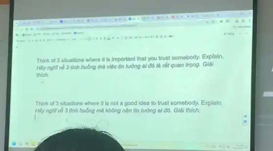 Think of 3 situations where it is important that you trust somebody.Explain.
Hãy nghĩ về 3 tình huống mà việc tin tưởng ai đó là rất quan trọng. Giải
thich.
Think of 3 situations where It is not a good idea to trust somebody. Explain
Hãy nghĩ về 3 tình huống mà không nên tin tưởng ai đó.Giải thich.